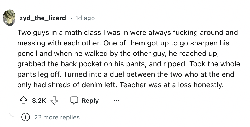 screenshot - zyd_the_lizard 1d ago Two guys in a math class I was in were always fucking around and messing with each other. One of them got up to go sharpen his pencil and when he walked by the other guy, he reached up, grabbed the back pocket on his pan